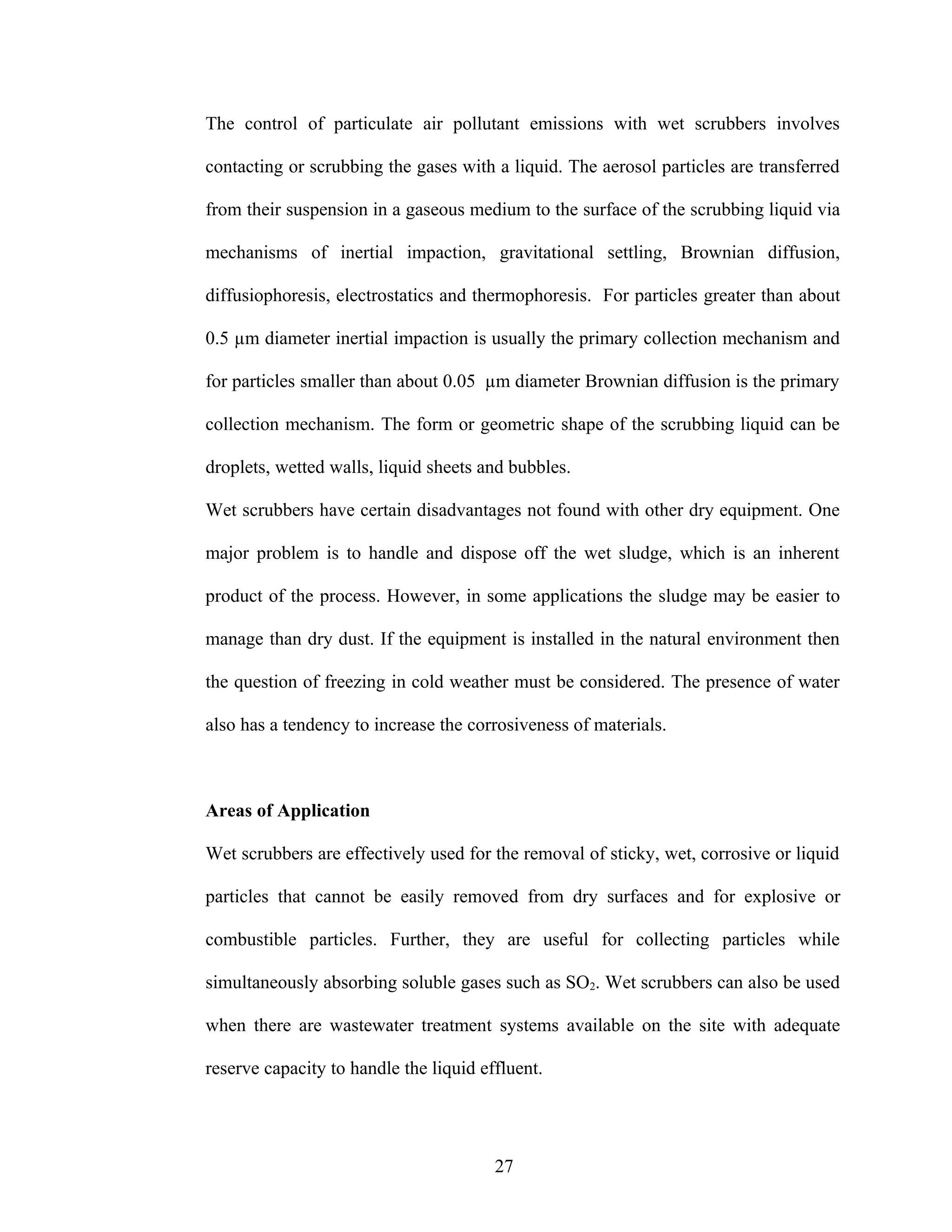 The control of particulate air pollutant emissions with wet scrubbers involves

contacting or scrubbing the gases with a liquid. The aerosol particles are transferred

from their suspension in a gaseous medium to the surface of the scrubbing liquid via

mechanisms of inertial impaction, gravitational settling, Brownian diffusion,

diffusiophoresis, electrostatics and thermophoresis. For particles greater than about

0.5 µm diameter inertial impaction is usually the primary collection mechanism and

for particles smaller than about 0.05 µm diameter Brownian diffusion is the primary

collection mechanism. The form or geometric shape of the scrubbing liquid can be

droplets, wetted walls, liquid sheets and bubbles.

Wet scrubbers have certain disadvantages not found with other dry equipment. One

major problem is to handle and dispose off the wet sludge, which is an inherent

product of the process. However, in some applications the sludge may be easier to

manage than dry dust. If the equipment is installed in the natural environment then

the question of freezing in cold weather must be considered. The presence of water

also has a tendency to increase the corrosiveness of materials.



Areas of Application

Wet scrubbers are effectively used for the removal of sticky, wet, corrosive or liquid

particles that cannot be easily removed from dry surfaces and for explosive or

combustible particles. Further, they are useful for collecting particles while

simultaneously absorbing soluble gases such as SO2. Wet scrubbers can also be used

when there are wastewater treatment systems available on the site with adequate

reserve capacity to handle the liquid effluent.




                                        27
 