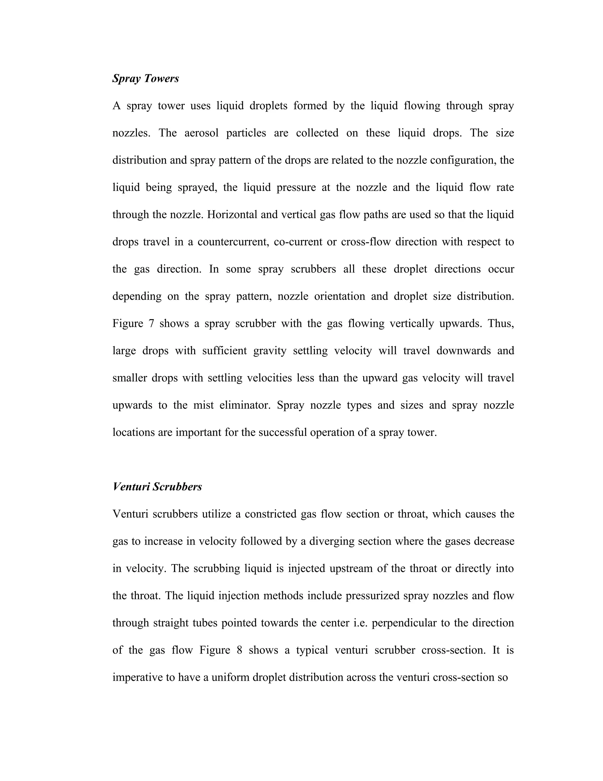 Spray Towers

A spray tower uses liquid droplets formed by the liquid flowing through spray

nozzles. The aerosol particles are collected on these liquid drops. The size

distribution and spray pattern of the drops are related to the nozzle configuration, the

liquid being sprayed, the liquid pressure at the nozzle and the liquid flow rate

through the nozzle. Horizontal and vertical gas flow paths are used so that the liquid

drops travel in a countercurrent, co-current or cross-flow direction with respect to

the gas direction. In some spray scrubbers all these droplet directions occur

depending on the spray pattern, nozzle orientation and droplet size distribution.

Figure 7 shows a spray scrubber with the gas flowing vertically upwards. Thus,

large drops with sufficient gravity settling velocity will travel downwards and

smaller drops with settling velocities less than the upward gas velocity will travel

upwards to the mist eliminator. Spray nozzle types and sizes and spray nozzle

locations are important for the successful operation of a spray tower.



Venturi Scrubbers

Venturi scrubbers utilize a constricted gas flow section or throat, which causes the

gas to increase in velocity followed by a diverging section where the gases decrease

in velocity. The scrubbing liquid is injected upstream of the throat or directly into

the throat. The liquid injection methods include pressurized spray nozzles and flow

through straight tubes pointed towards the center i.e. perpendicular to the direction

of the gas flow Figure 8 shows a typical venturi scrubber cross-section. It is

imperative to have a uniform droplet distribution across the venturi cross-section so
 