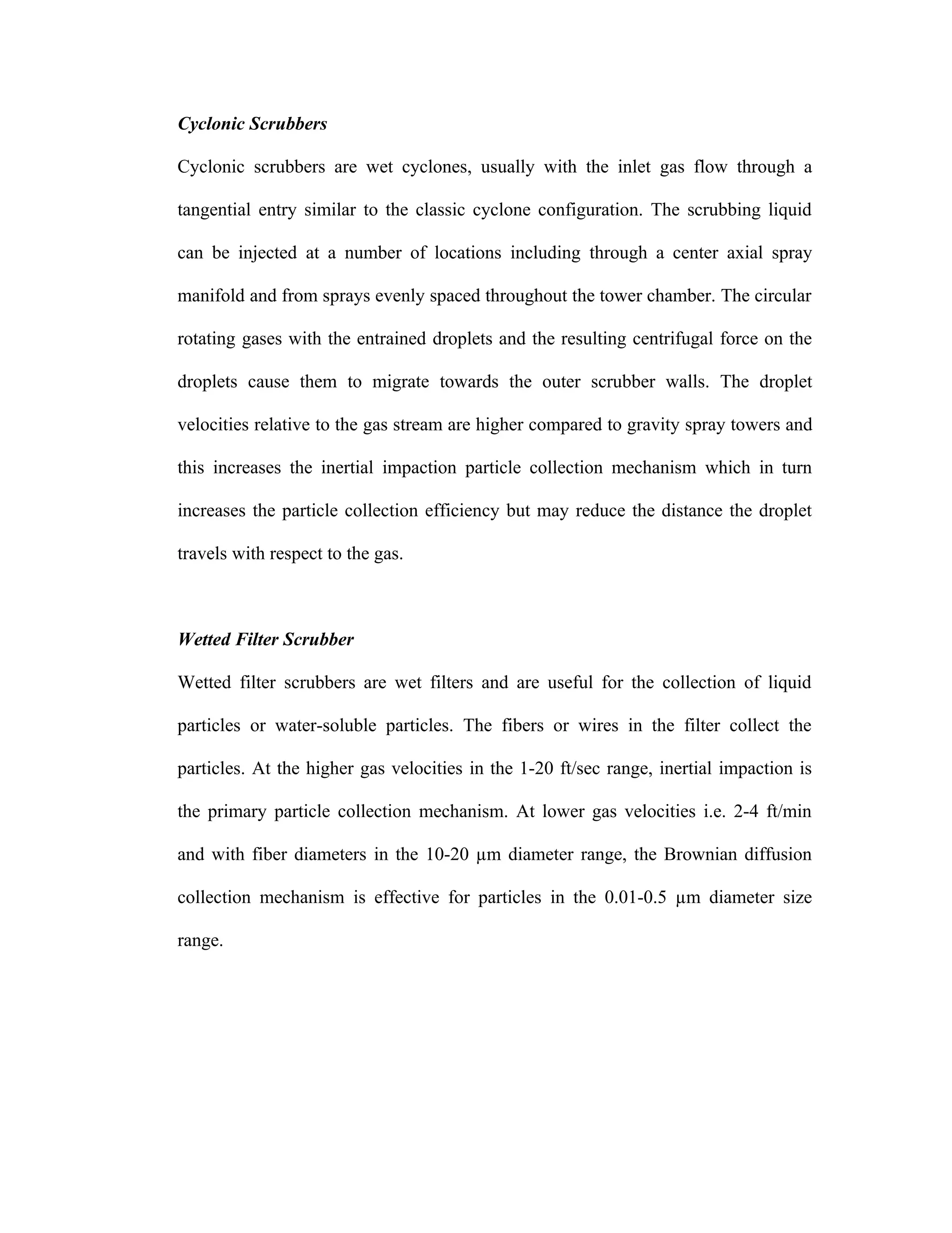 Cyclonic Scrubbers

Cyclonic scrubbers are wet cyclones, usually with the inlet gas flow through a

tangential entry similar to the classic cyclone configuration. The scrubbing liquid

can be injected at a number of locations including through a center axial spray

manifold and from sprays evenly spaced throughout the tower chamber. The circular

rotating gases with the entrained droplets and the resulting centrifugal force on the

droplets cause them to migrate towards the outer scrubber walls. The droplet

velocities relative to the gas stream are higher compared to gravity spray towers and

this increases the inertial impaction particle collection mechanism which in turn

increases the particle collection efficiency but may reduce the distance the droplet

travels with respect to the gas.



Wetted Filter Scrubber

Wetted filter scrubbers are wet filters and are useful for the collection of liquid

particles or water-soluble particles. The fibers or wires in the filter collect the

particles. At the higher gas velocities in the 1-20 ft/sec range, inertial impaction is

the primary particle collection mechanism. At lower gas velocities i.e. 2-4 ft/min

and with fiber diameters in the 10-20 µm diameter range, the Brownian diffusion

collection mechanism is effective for particles in the 0.01-0.5 µm diameter size

range.
 