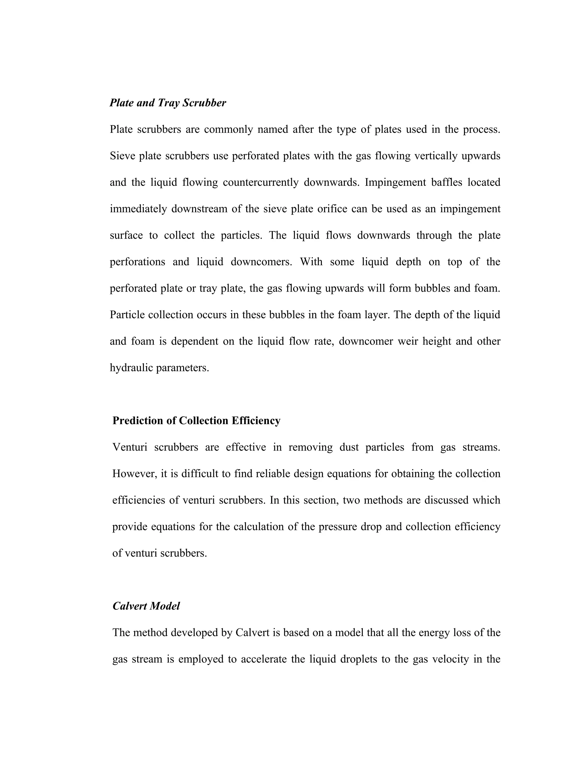 Plate and Tray Scrubber

Plate scrubbers are commonly named after the type of plates used in the process.

Sieve plate scrubbers use perforated plates with the gas flowing vertically upwards

and the liquid flowing countercurrently downwards. Impingement baffles located

immediately downstream of the sieve plate orifice can be used as an impingement

surface to collect the particles. The liquid flows downwards through the plate

perforations and liquid downcomers. With some liquid depth on top of the

perforated plate or tray plate, the gas flowing upwards will form bubbles and foam.

Particle collection occurs in these bubbles in the foam layer. The depth of the liquid

and foam is dependent on the liquid flow rate, downcomer weir height and other

hydraulic parameters.



Prediction of Collection Efficiency

Venturi scrubbers are effective in removing dust particles from gas streams.

However, it is difficult to find reliable design equations for obtaining the collection

efficiencies of venturi scrubbers. In this section, two methods are discussed which

provide equations for the calculation of the pressure drop and collection efficiency

of venturi scrubbers.



Calvert Model

The method developed by Calvert is based on a model that all the energy loss of the

gas stream is employed to accelerate the liquid droplets to the gas velocity in the
 
