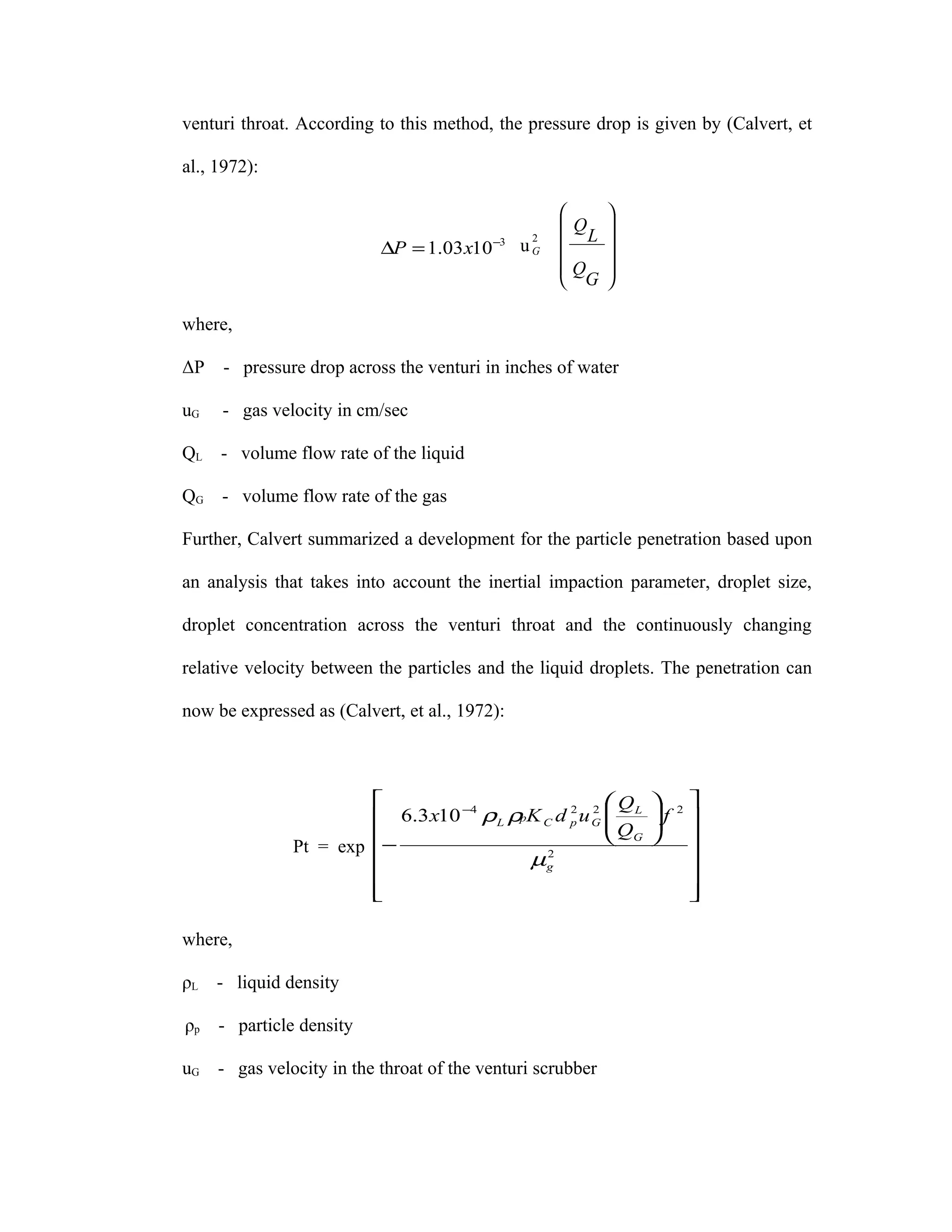 venturi throat. According to this method, the pressure drop is given by (Calvert, et

al., 1972):

                                                         
                                                    Q    
                           ∆P = 1.03 x10 −3 u
                                                2
                                                G    L   
                                                    Q
                                                         
                                                          
                                                     G   

where,

ΔP   - pressure drop across the venturi in inches of water

uG   - gas velocity in cm/sec

QL - volume flow rate of the liquid

QG - volume flow rate of the gas

Further, Calvert summarized a development for the particle penetration based upon

an analysis that takes into account the inertial impaction parameter, droplet size,

droplet concentration across the venturi throat and the continuously changing

relative velocity between the particles and the liquid droplets. The penetration can

now be expressed as (Calvert, et al., 1972):



                                            2 2  QL                 
                         6.3 x10 ρL ρpK C d p u G           f
                                 −4                                2
                                                   Q                 
                                                   G                
               Pt = exp −                                             
                                       µg 2
                                                                      
                        
                                                                      
                                                                       

where,

ρL   - liquid density

ρp   - particle density

uG - gas velocity in the throat of the venturi scrubber
 