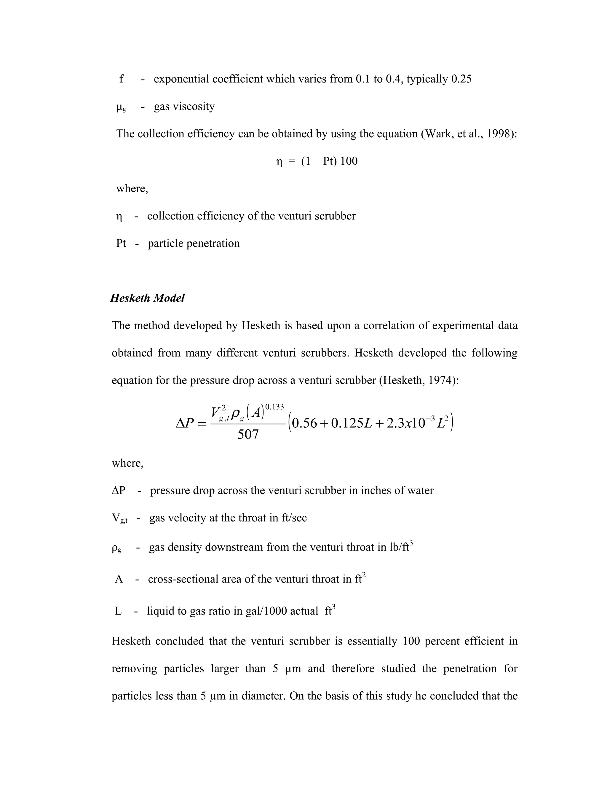 f     - exponential coefficient which varies from 0.1 to 0.4, typically 0.25

 μg    - gas viscosity

 The collection efficiency can be obtained by using the equation (Wark, et al., 1998):

                                          η = (1 – Pt) 100

 where,

 η    - collection efficiency of the venturi scrubber

 Pt - particle penetration



Hesketh Model

The method developed by Hesketh is based upon a correlation of experimental data

obtained from many different venturi scrubbers. Hesketh developed the following

equation for the pressure drop across a venturi scrubber (Hesketh, 1974):

                      Vg2, t ρ g ( A)
                                        0.133

               ∆P =
                             507
                                                ( 0.56 + 0.125L + 2.3x10   −3
                                                                                L2   )
where,

∆P    - pressure drop across the venturi scrubber in inches of water

Vg,t - gas velocity at the throat in ft/sec

ρg    - gas density downstream from the venturi throat in lb/ft3

A     - cross-sectional area of the venturi throat in ft2

L     - liquid to gas ratio in gal/1000 actual ft3

Hesketh concluded that the venturi scrubber is essentially 100 percent efficient in

removing particles larger than 5 µm and therefore studied the penetration for

particles less than 5 µm in diameter. On the basis of this study he concluded that the
 