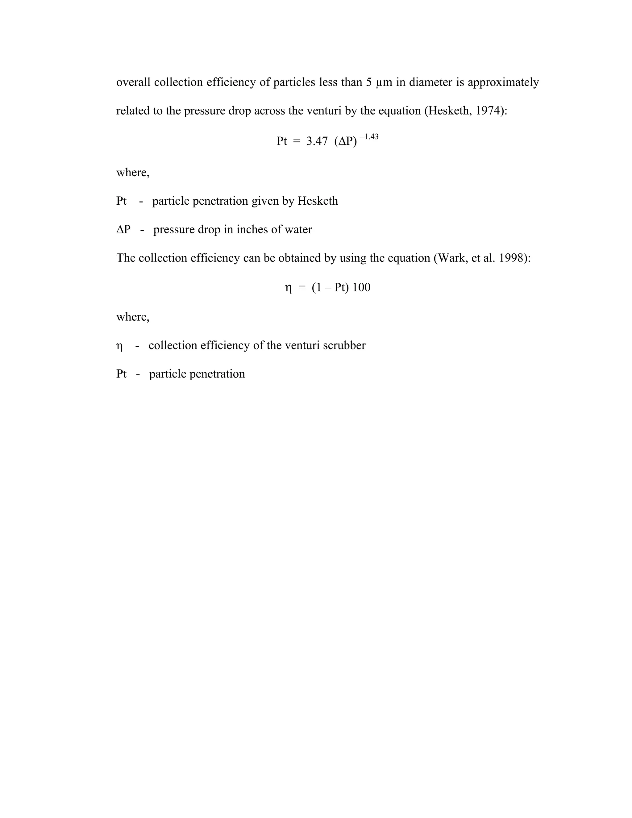 overall collection efficiency of particles less than 5 µm in diameter is approximately

related to the pressure drop across the venturi by the equation (Hesketh, 1974):

                                Pt = 3.47 (∆P) –1.43

where,

Pt - particle penetration given by Hesketh

∆P - pressure drop in inches of water

The collection efficiency can be obtained by using the equation (Wark, et al. 1998):

                                  η = (1 – Pt) 100

where,

η   - collection efficiency of the venturi scrubber

Pt - particle penetration
 