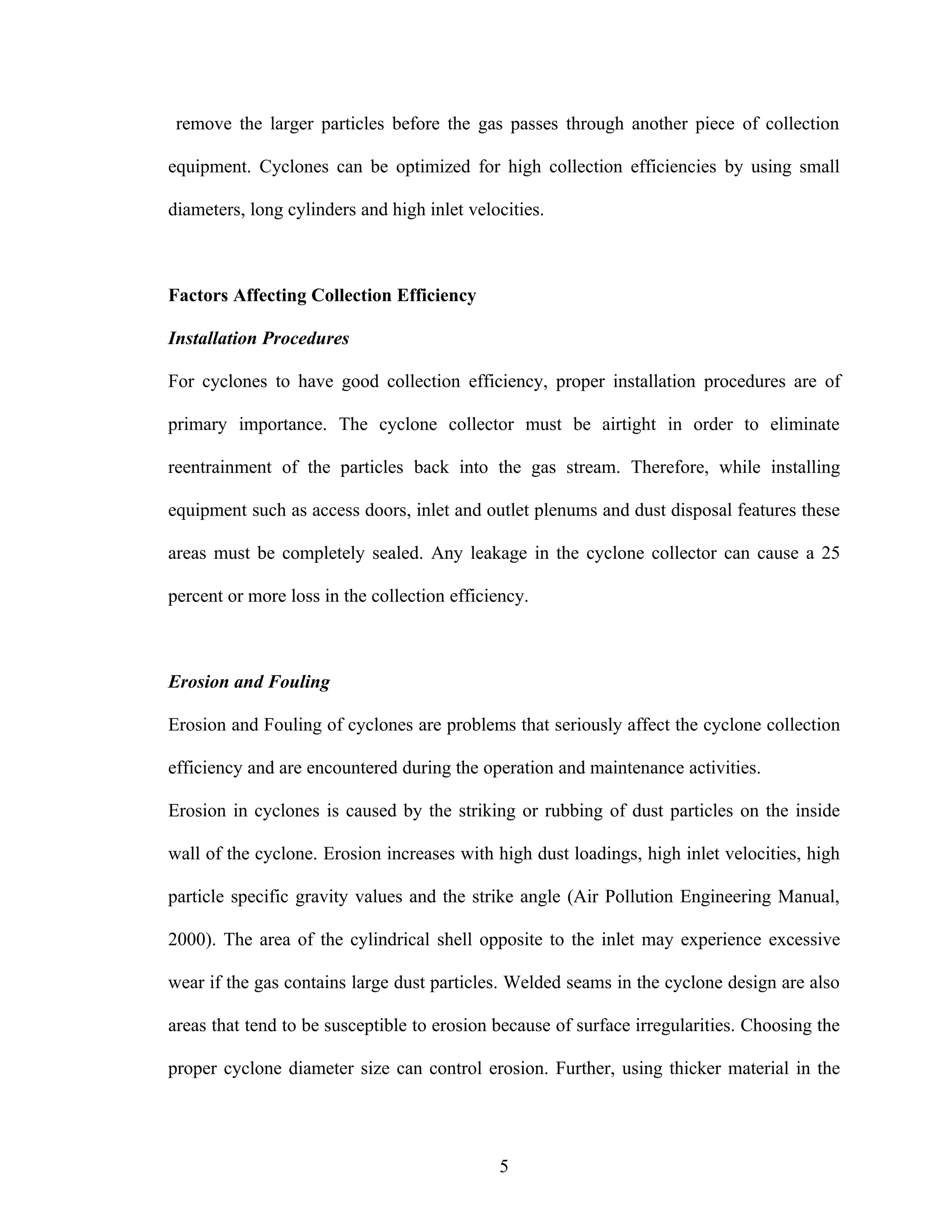 remove the larger particles before the gas passes through another piece of collection

equipment. Cyclones can be optimized for high collection efficiencies by using small

diameters, long cylinders and high inlet velocities.



Factors Affecting Collection Efficiency

Installation Procedures

For cyclones to have good collection efficiency, proper installation procedures are of

primary importance. The cyclone collector must be airtight in order to eliminate

reentrainment of the particles back into the gas stream. Therefore, while installing

equipment such as access doors, inlet and outlet plenums and dust disposal features these

areas must be completely sealed. Any leakage in the cyclone collector can cause a 25

percent or more loss in the collection efficiency.



Erosion and Fouling

Erosion and Fouling of cyclones are problems that seriously affect the cyclone collection

efficiency and are encountered during the operation and maintenance activities.

Erosion in cyclones is caused by the striking or rubbing of dust particles on the inside

wall of the cyclone. Erosion increases with high dust loadings, high inlet velocities, high

particle specific gravity values and the strike angle (Air Pollution Engineering Manual,

2000). The area of the cylindrical shell opposite to the inlet may experience excessive

wear if the gas contains large dust particles. Welded seams in the cyclone design are also

areas that tend to be susceptible to erosion because of surface irregularities. Choosing the

proper cyclone diameter size can control erosion. Further, using thicker material in the




                                             5
 