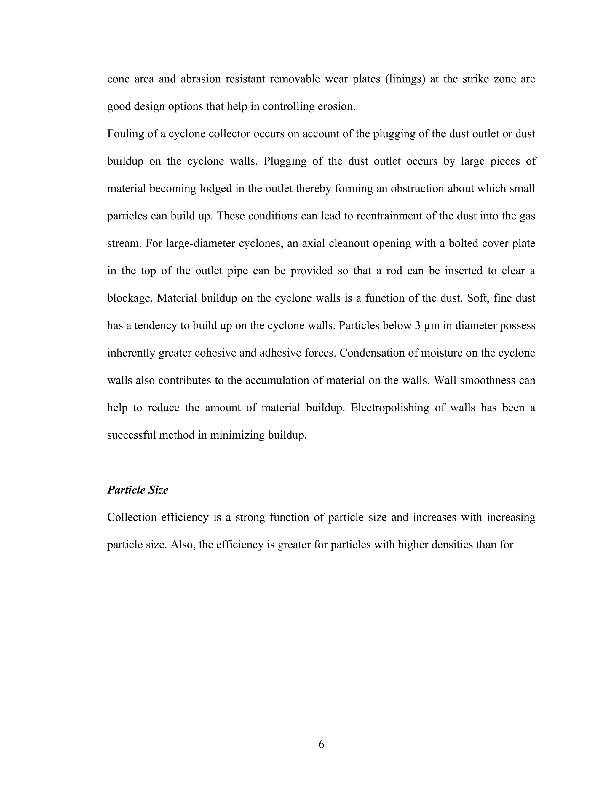 cone area and abrasion resistant removable wear plates (linings) at the strike zone are

good design options that help in controlling erosion.

Fouling of a cyclone collector occurs on account of the plugging of the dust outlet or dust

buildup on the cyclone walls. Plugging of the dust outlet occurs by large pieces of

material becoming lodged in the outlet thereby forming an obstruction about which small

particles can build up. These conditions can lead to reentrainment of the dust into the gas

stream. For large-diameter cyclones, an axial cleanout opening with a bolted cover plate

in the top of the outlet pipe can be provided so that a rod can be inserted to clear a

blockage. Material buildup on the cyclone walls is a function of the dust. Soft, fine dust

has a tendency to build up on the cyclone walls. Particles below 3 µm in diameter possess

inherently greater cohesive and adhesive forces. Condensation of moisture on the cyclone

walls also contributes to the accumulation of material on the walls. Wall smoothness can

help to reduce the amount of material buildup. Electropolishing of walls has been a

successful method in minimizing buildup.



Particle Size

Collection efficiency is a strong function of particle size and increases with increasing

particle size. Also, the efficiency is greater for particles with higher densities than for




                                               6
 