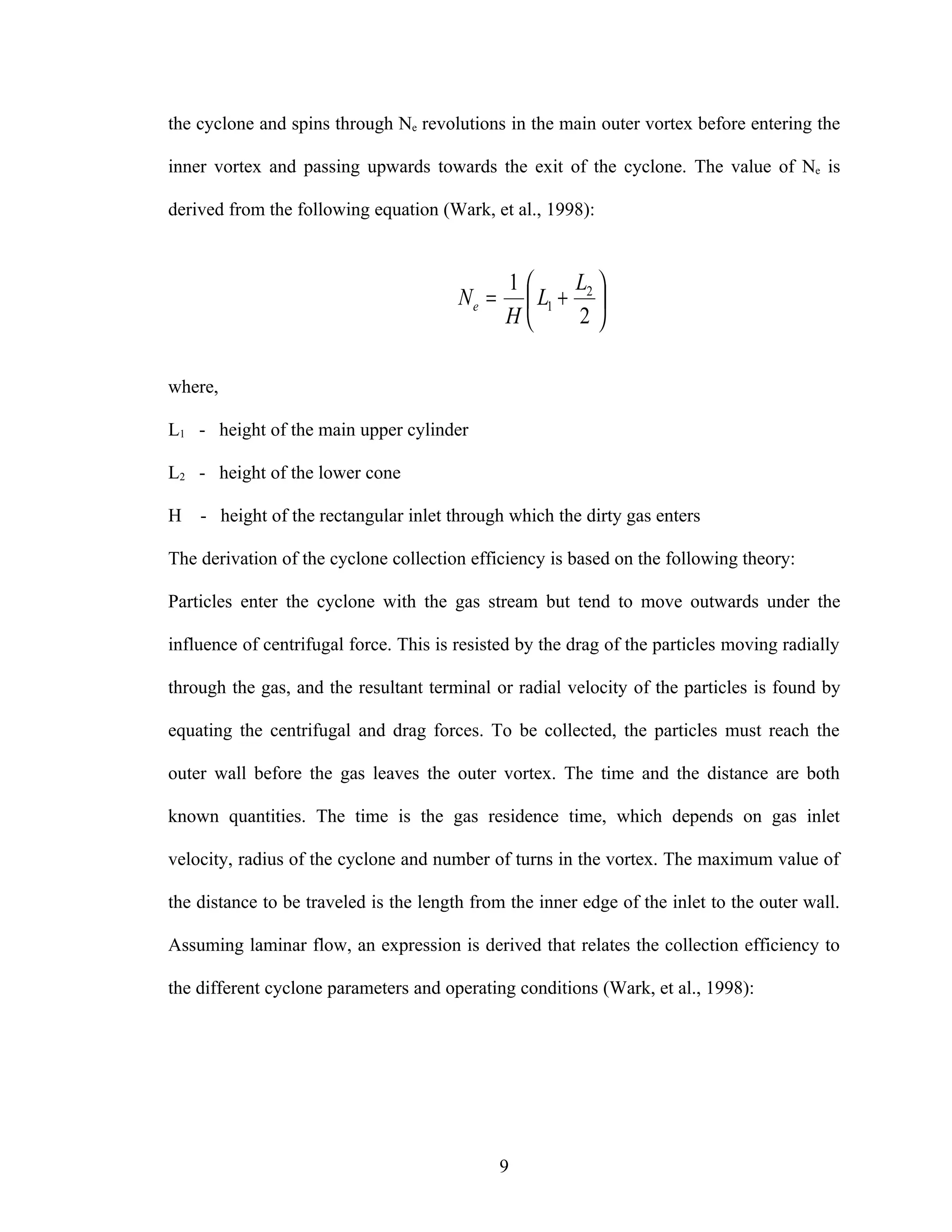 the cyclone and spins through Ne revolutions in the main outer vortex before entering the

inner vortex and passing upwards towards the exit of the cyclone. The value of Ne is

derived from the following equation (Wark, et al., 1998):


                                               1     L 
                                        Ne =     L1 + 2 
                                               H      2

where,

L1 - height of the main upper cylinder

L2 - height of the lower cone

H   - height of the rectangular inlet through which the dirty gas enters

The derivation of the cyclone collection efficiency is based on the following theory:

Particles enter the cyclone with the gas stream but tend to move outwards under the

influence of centrifugal force. This is resisted by the drag of the particles moving radially

through the gas, and the resultant terminal or radial velocity of the particles is found by

equating the centrifugal and drag forces. To be collected, the particles must reach the

outer wall before the gas leaves the outer vortex. The time and the distance are both

known quantities. The time is the gas residence time, which depends on gas inlet

velocity, radius of the cyclone and number of turns in the vortex. The maximum value of

the distance to be traveled is the length from the inner edge of the inlet to the outer wall.

Assuming laminar flow, an expression is derived that relates the collection efficiency to

the different cyclone parameters and operating conditions (Wark, et al., 1998):




                                               9
 