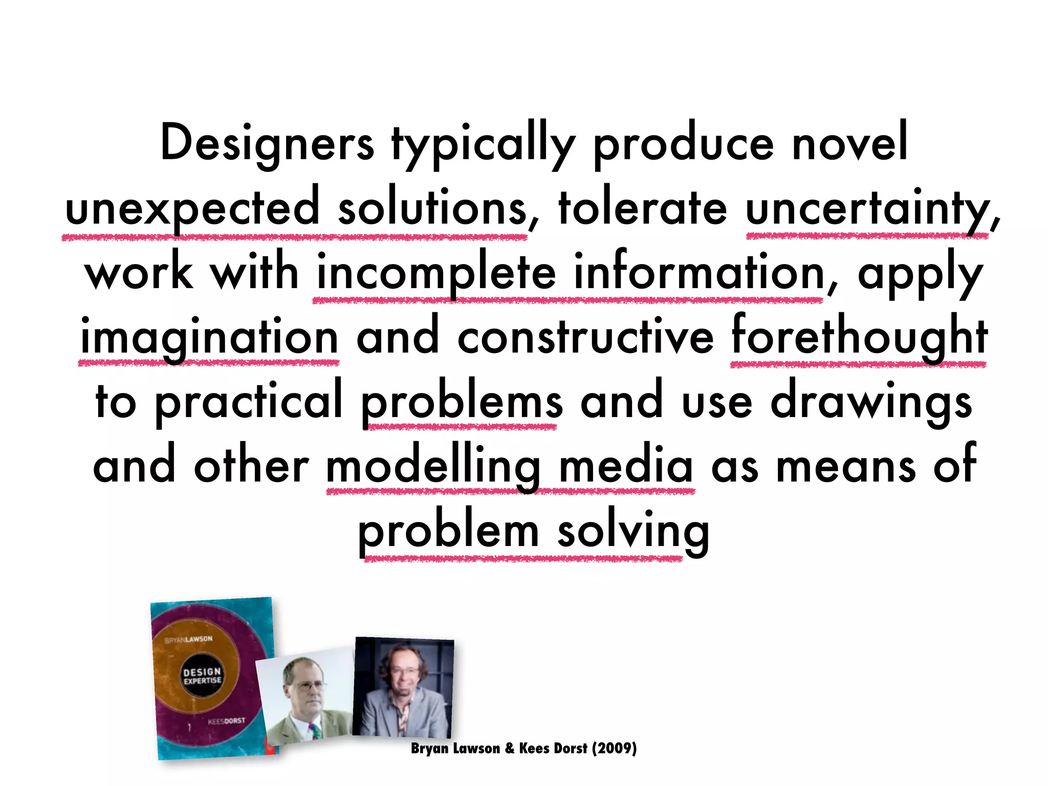 Bryan Lawson & Kees Dorst (2009)
Designers typically produce novel
unexpected solutions, tolerate uncertainty,
work with incomplete information, apply
imagination and constructive forethought
to practical problems and use drawings
and other modelling media as means of
problem solving
 