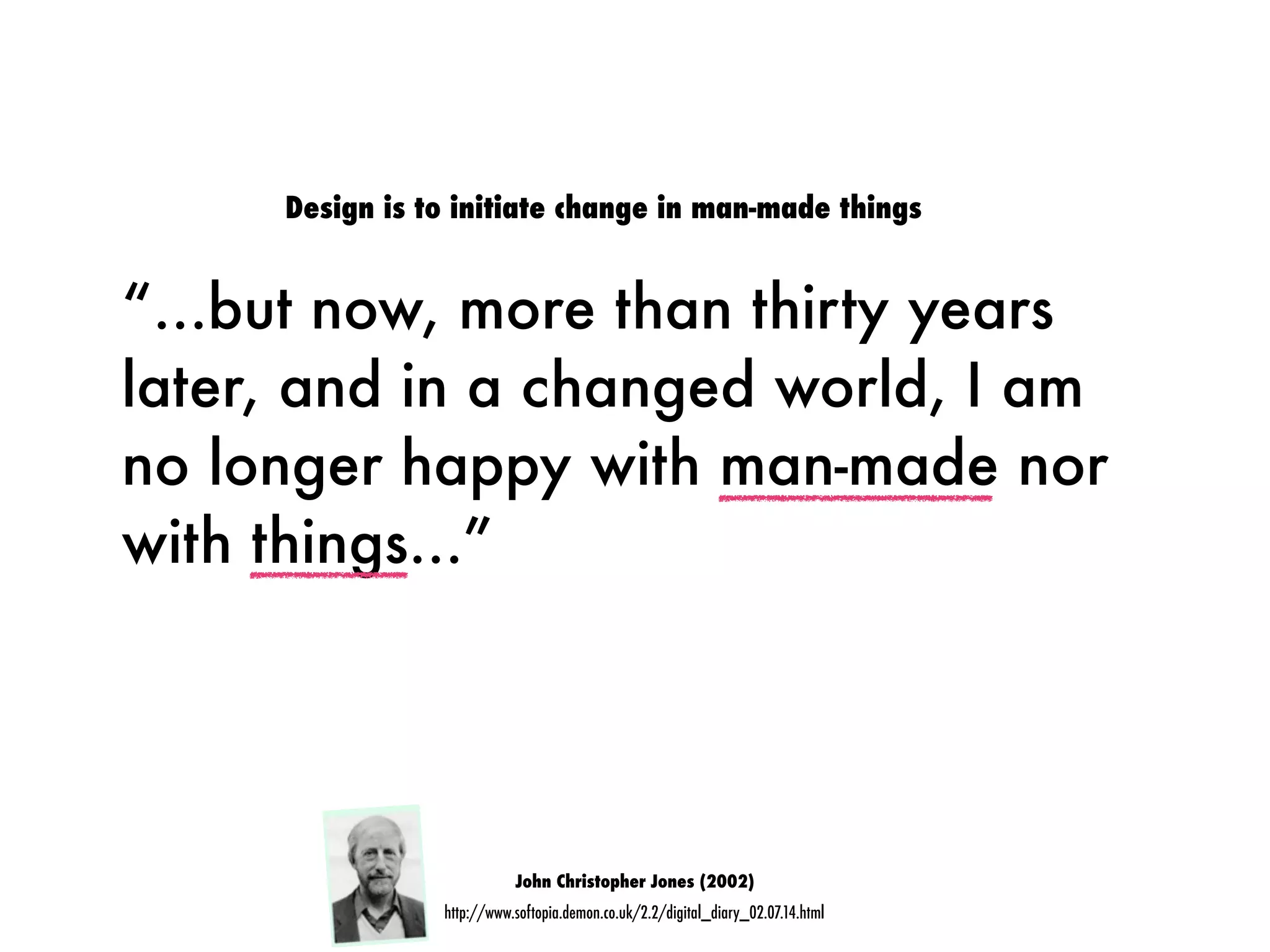 “...but now, more than thirty years
later, and in a changed world, I am
no longer happy with man-made nor
with things...”
John Christopher Jones (2002)
http://www.softopia.demon.co.uk/2.2/digital_diary_02.07.14.html
Design is to initiate change in man-made things
 
