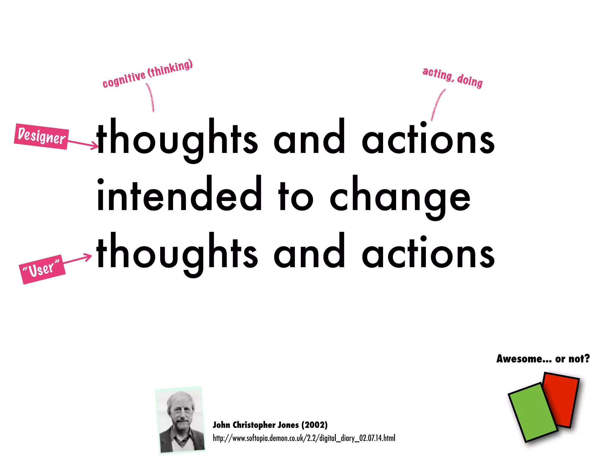 thoughts and actions
intended to change
thoughts and actions
John Christopher Jones (2002)
http://www.softopia.demon.co.uk/2.2/digital_diary_02.07.14.html
Awesome... or not?
cognitive (thinking)
acting, doing
Designer
“User”
 