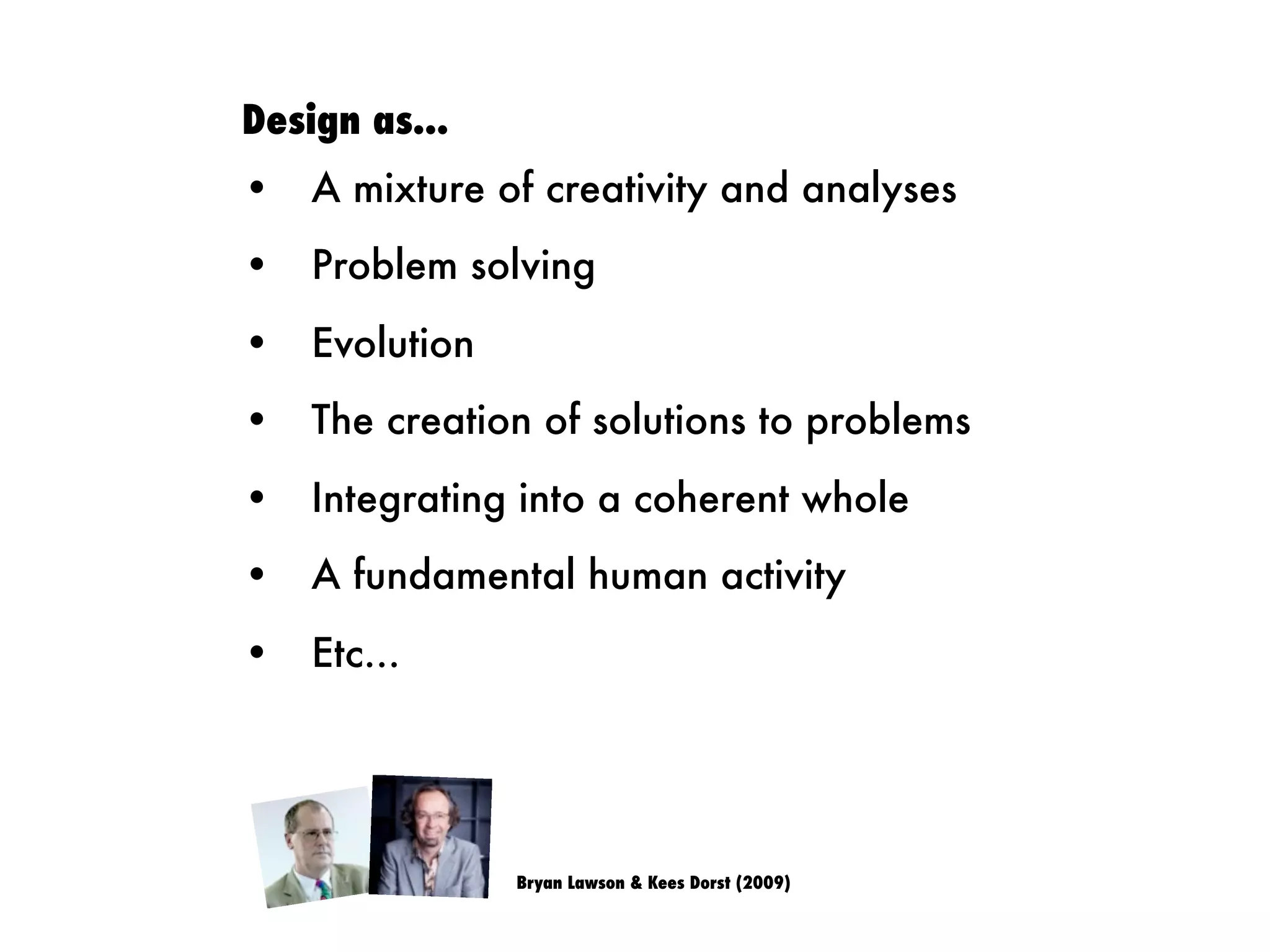 Design as...
• A mixture of creativity and analyses
• Problem solving
• Evolution
• The creation of solutions to problems
• Integrating into a coherent whole
• A fundamental human activity
• Etc...
Bryan Lawson & Kees Dorst (2009)
 
