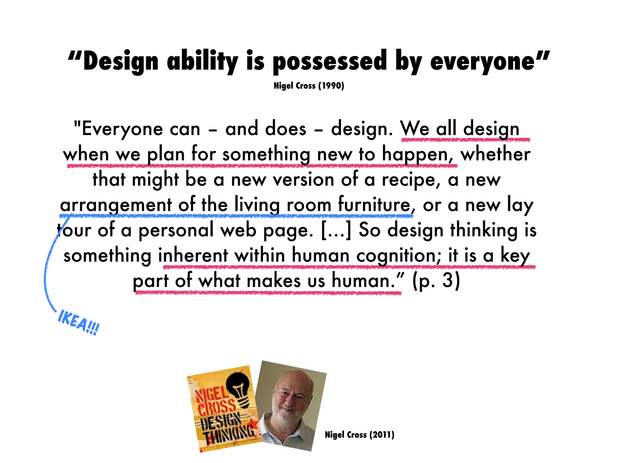 Nigel Cross (2011)
"Everyone can – and does – design. We all design
when we plan for something new to happen, whether
that might be a new version of a recipe, a new
arrangement of the living room furniture, or a new lay
tour of a personal web page. […] So design thinking is
something inherent within human cognition; it is a key
part of what makes us human.” (p. 3)
IKEA!!!
“Design ability is possessed by everyone”
Nigel Cross (1990)
 