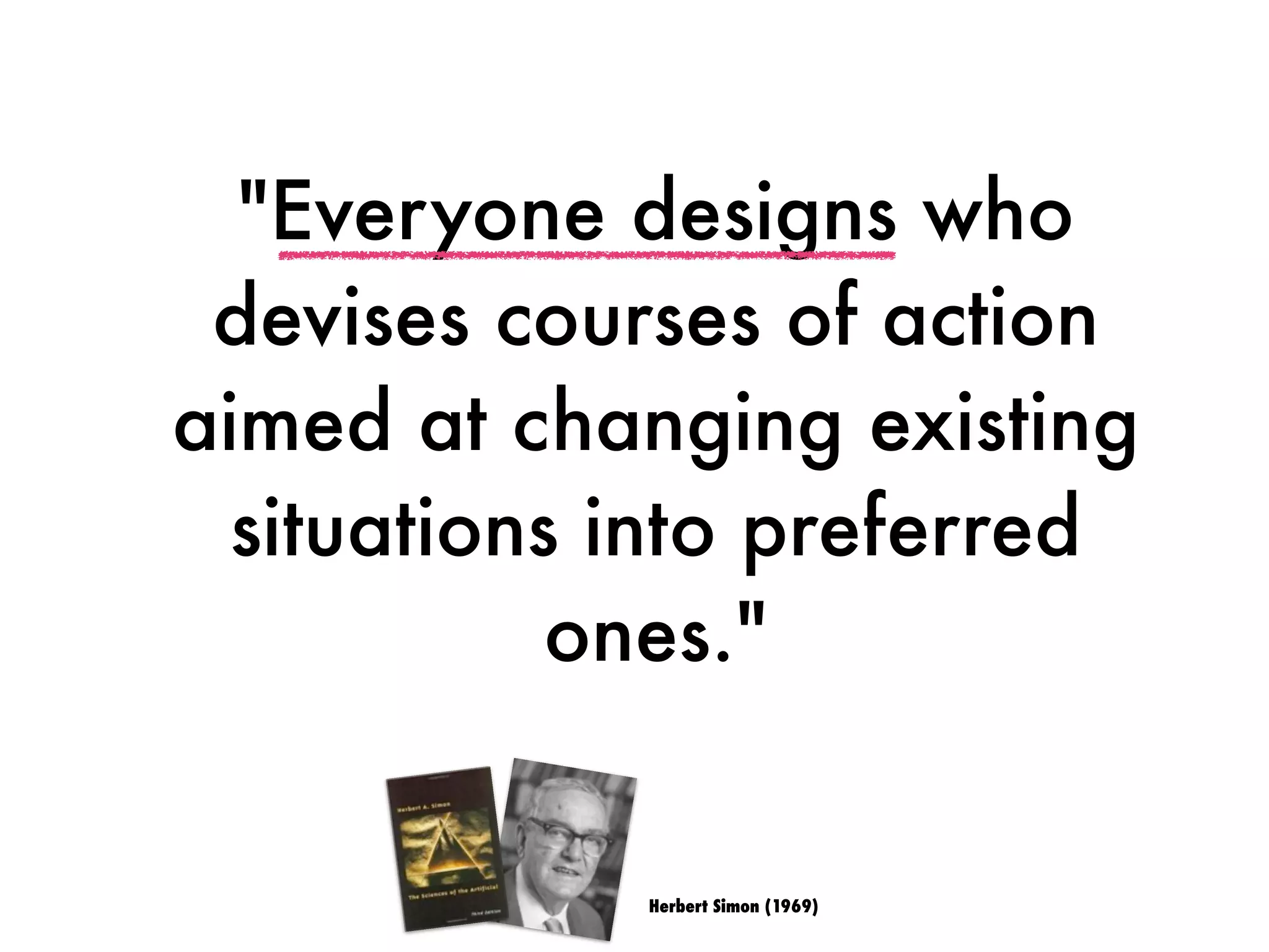 "Everyone designs who
devises courses of action
aimed at changing existing
situations into preferred
ones."
Herbert Simon (1969)
 