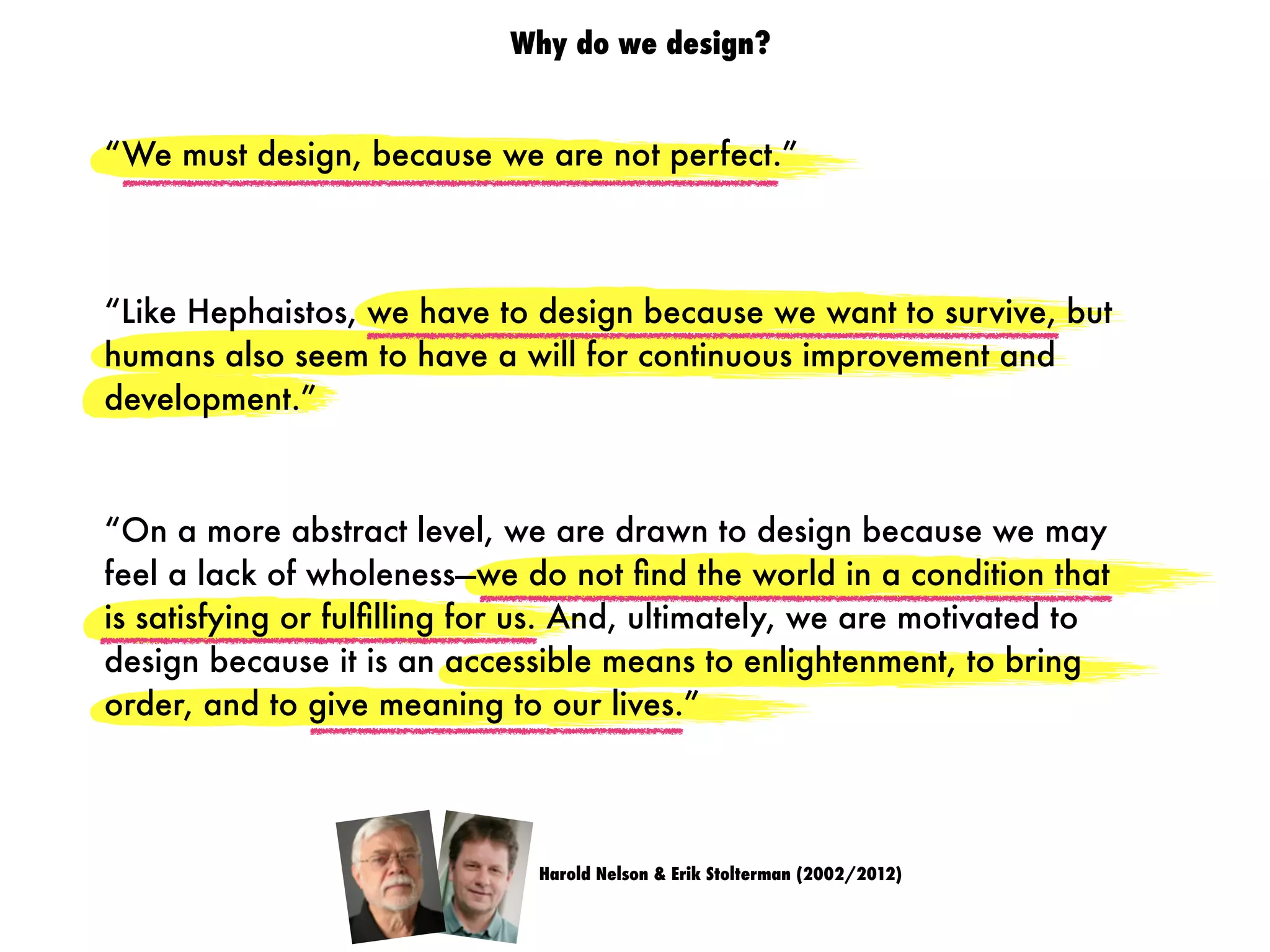 “We must design, because we are not perfect.”
Harold Nelson & Erik Stolterman (2002/2012)
“On a more abstract level, we are drawn to design because we may
feel a lack of wholeness—we do not ﬁnd the world in a condition that
is satisfying or fulﬁlling for us. And, ultimately, we are motivated to
design because it is an accessible means to enlightenment, to bring
order, and to give meaning to our lives.”
“Like Hephaistos, we have to design because we want to survive, but
humans also seem to have a will for continuous improvement and
development.”
Why do we design?
 