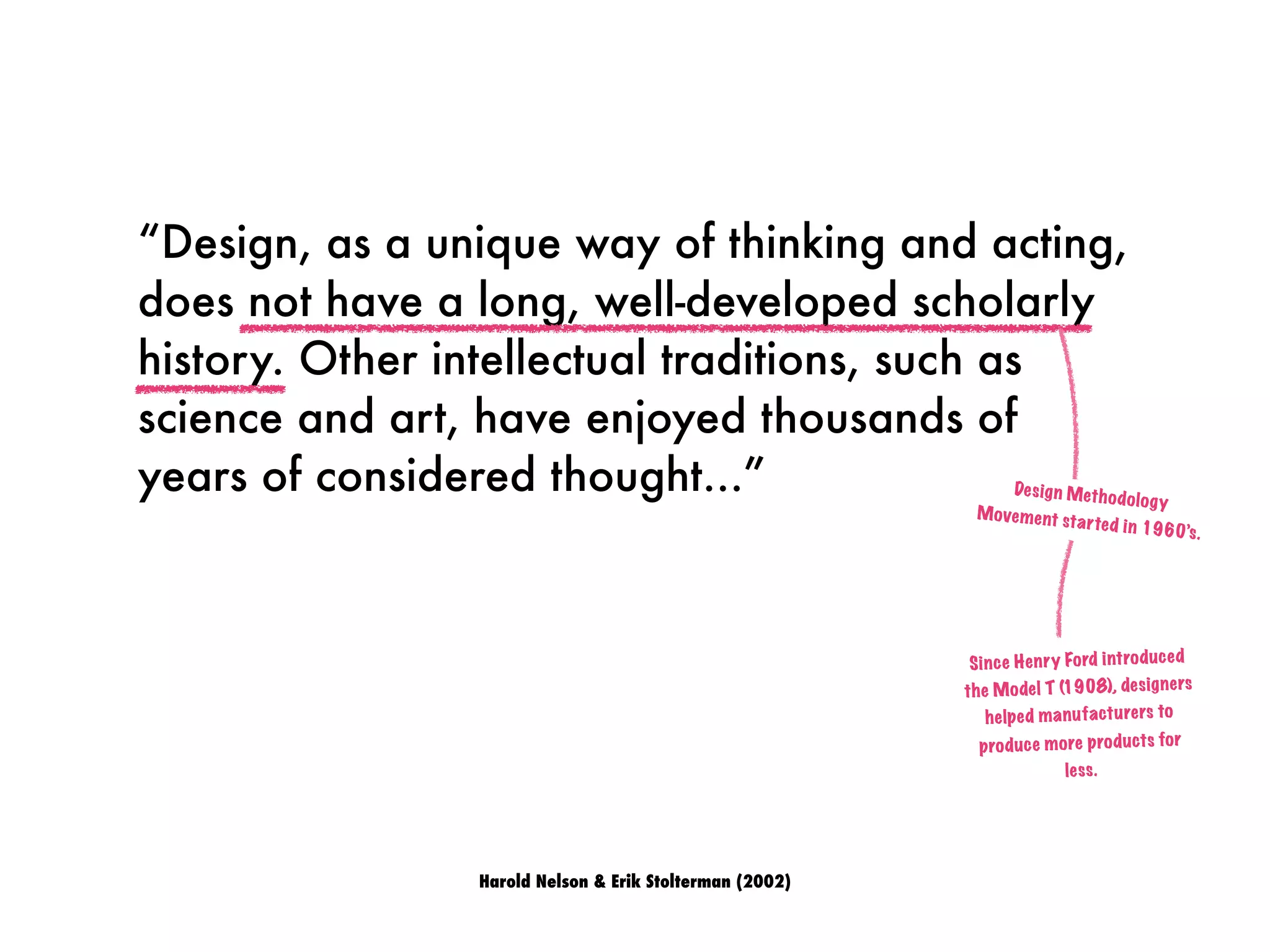 “Design, as a unique way of thinking and acting,
does not have a long, well-developed scholarly
history. Other intellectual traditions, such as
science and art, have enjoyed thousands of
years of considered thought...”
Harold Nelson & Erik Stolterman (2002)
Design Methodology
Movement started in 1960’s.
Since Henry Ford introduced
the Model T (1908), designers
helped manufacturers to
produce more products for
less.
 