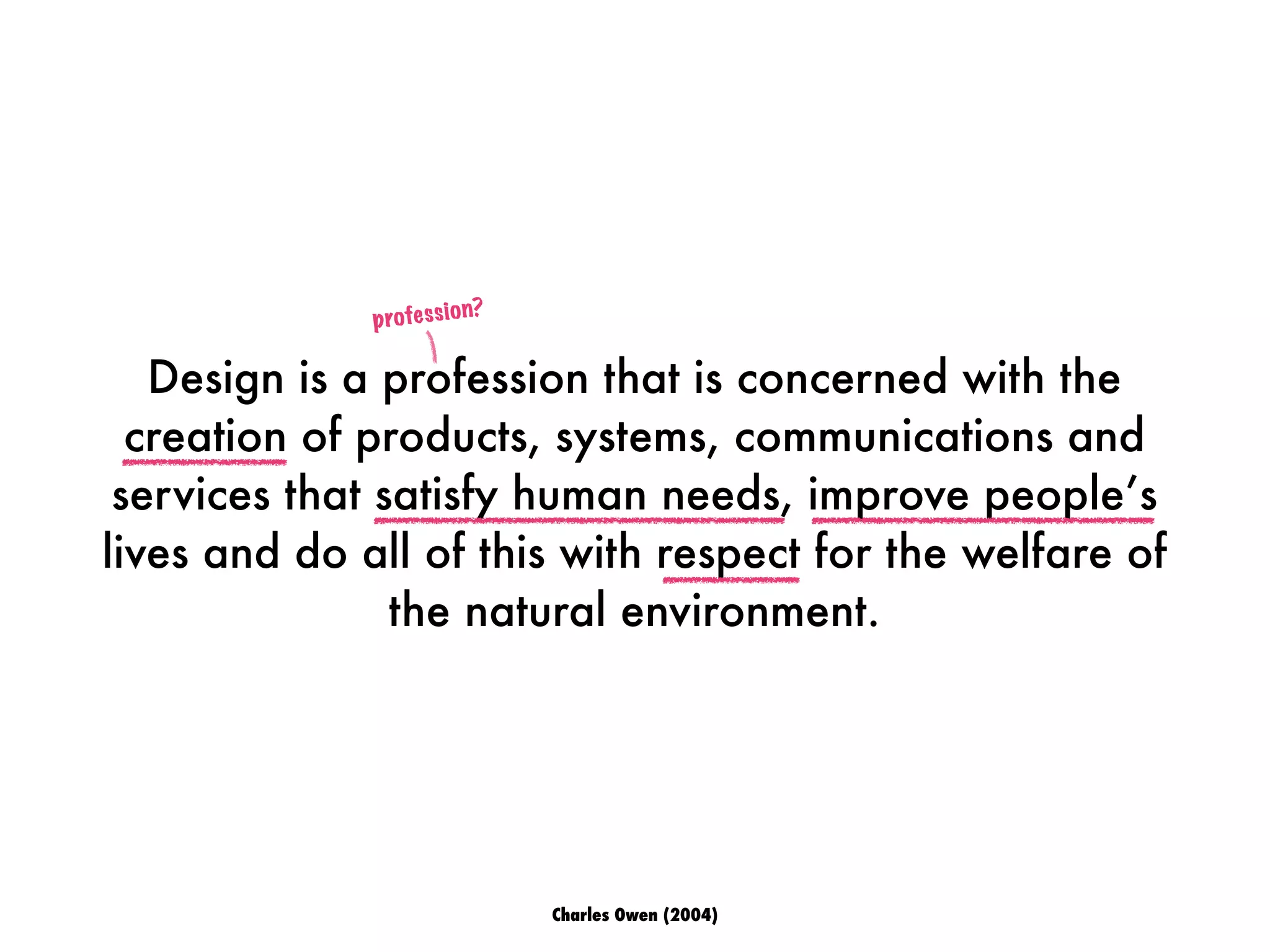 Design is a profession that is concerned with the
creation of products, systems, communications and
services that satisfy human needs, improve people’s
lives and do all of this with respect for the welfare of
the natural environment.
profession?
Charles Owen (2004)
 