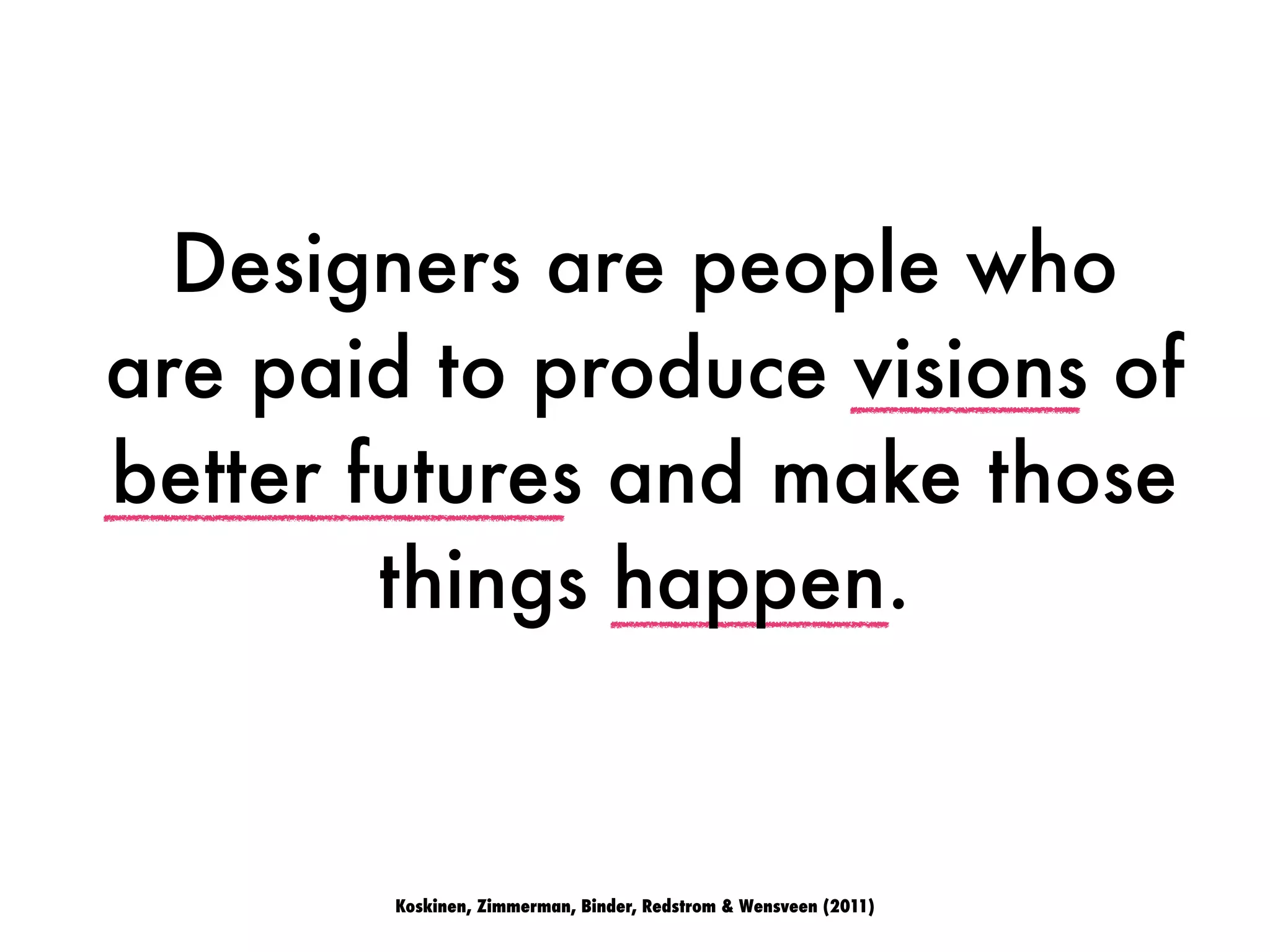 Koskinen, Zimmerman, Binder, Redstrom & Wensveen (2011)
Designers are people who
are paid to produce visions of
better futures and make those
things happen.
 