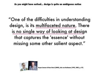 “One of the difﬁculties in understanding
design, is its multifaceted nature. There
is no single way of looking at design
that captures the 'essence' without
missing some other salient aspect.”
Bryan Lawson & Kees Dorst (2009), also see Buchanan (1992, 2001, p. 27)
As you might have noticed... design is quite an ambiguous notion
 