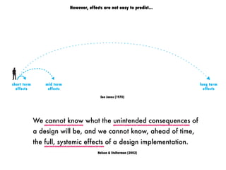 short term
effects
mid term
effects
long term
effects
However, effects are not easy to predict...
We cannot know what the unintended consequences of
a design will be, and we cannot know, ahead of time,
the full, systemic effects of a design implementation.
Nelson & Stolterman (2002)
See Jones (1970)
 