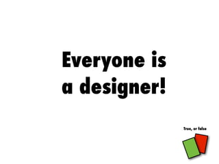 Everyone is
a designer!
True, or false
 