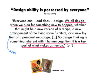 Nigel Cross (2011)
"Everyone can – and does – design. We all design
when we plan for something new to happen, whether
that might be a new version of a recipe, a new
arrangement of the living room furniture, or a new lay
tour of a personal web page. […] So design thinking is
something inherent within human cognition; it is a key
part of what makes us human.” (p. 3)
IKEA!!!
“Design ability is possessed by everyone”
Nigel Cross (1990)
 