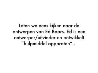 Laten we eens kijken naar de
ontwerpen van Ed Baars. Ed is een
ontwerper/uitvinder en ontwikkelt
“hulpmiddel apparaten”...
 