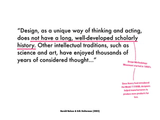 “Design, as a unique way of thinking and acting,
does not have a long, well-developed scholarly
history. Other intellectual traditions, such as
science and art, have enjoyed thousands of
years of considered thought...”
Harold Nelson & Erik Stolterman (2002)
Design Methodology
Movement started in 1960’s.
Since Henry Ford introduced
the Model T (1908), designers
helped manufacturers to
produce more products for
less.
 