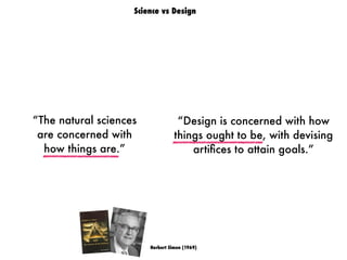 “The natural sciences
are concerned with
how things are.”
“Design is concerned with how
things ought to be, with devising
artiﬁces to attain goals.”
Herbert Simon (1969)
Science vs Design
 
