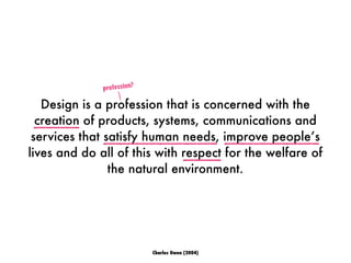 Design is a profession that is concerned with the
creation of products, systems, communications and
services that satisfy human needs, improve people’s
lives and do all of this with respect for the welfare of
the natural environment.
profession?
Charles Owen (2004)
 