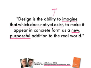 Harold Nelson & Erik Stolterman (2002)
ability?
"Design is the ability to imagine
that-which-does-not-yet-exist, to make it
appear in concrete form as a new,
purposeful addition to the real world."
The Design Way: Intentional Change in an Unpredictable World
 