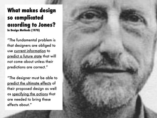 What makes design
so complicated
according to Jones?
In Design Methods (1970)
“The fundamental problem is
that designers are obliged to
use current information to
predict a future state that will
not come about unless their
predictions are correct.”
“The designer must be able to
predict the ultimate effects of
their proposed design as well
as specifying the actions that
are needed to bring these
effects about.”
47
 