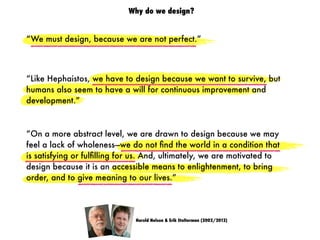 “We must design, because we are not perfect.”
Harold Nelson & Erik Stolterman (2002/2012)
“On a more abstract level, we are drawn to design because we may
feel a lack of wholeness—we do not ﬁnd the world in a condition that
is satisfying or fulﬁlling for us. And, ultimately, we are motivated to
design because it is an accessible means to enlightenment, to bring
order, and to give meaning to our lives.”
“Like Hephaistos, we have to design because we want to survive, but
humans also seem to have a will for continuous improvement and
development.”
Why do we design?
 