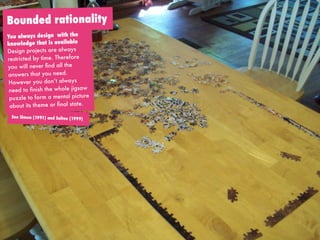 paper over interviews
hoe doe je een interview:
vragen stellen
Bounded rationality
See Simon (1991) and Selten (1999)
You always design with the
knowledge that is available
Design projects are always
restricted by time. Therefore
you will never ﬁnd all the
answers that you need.
However you don’t always
need to ﬁnish the whole jigsaw
puzzle to form a mental picture
about its theme or ﬁnal state.
 