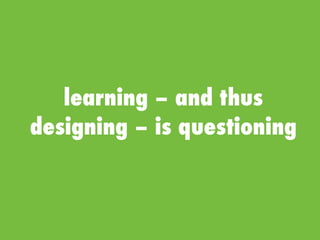 learning – and thus
designing – is questioning
 