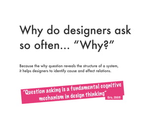 Why do designers ask
so often... “Why?”
Because the why question reveals the structure of a system,
it helps designers to identify cause and effect relations.
“Question asking is a fundamental cognitive
mechanism in design thinking”
(Eris, 2003)
 