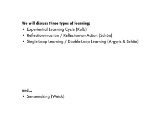 We will discuss three types of learning:
• Experiential Learning Cycle (Kolb)
• Reﬂection-in-action / Reﬂection-on-Action (Schön)
• Single-Loop Learning / Double-Loop Learning (Argyris & Schön)
and...
• Sensemaking (Weick)
 