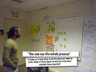 "It helps us to look back to all the ideas we came up
with. Some of these ideas turned out to be more
valuable than expected."
“You can see the whole process”
 