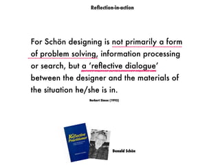 For Schön designing is not primarily a form
of problem solving, information processing
or search, but a ‘reﬂective dialogue’
between the designer and the materials of
the situation he/she is in.
Herbert Simon (1995)
Donald Schön
Reﬂection-in-action
 