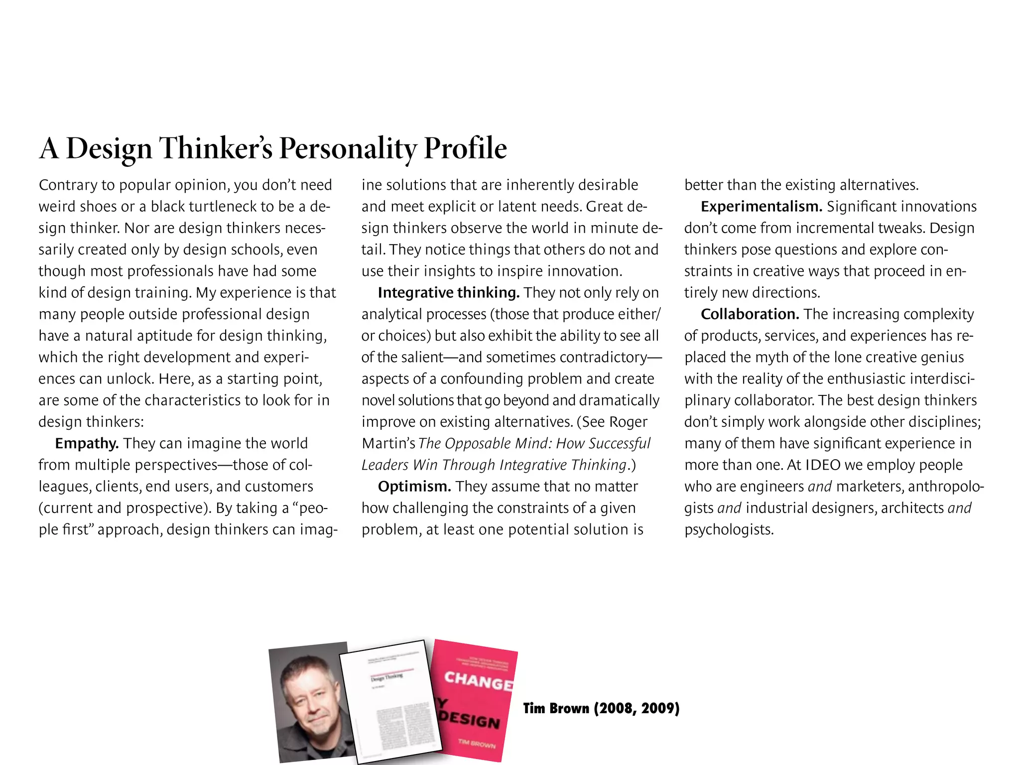 Tim Brown (2008, 2009)
harvard business review • june 2008 page 3
identify new directions that further proto-
types might take.
The design that emerged for shift changes
had nurses passing on information in front of
sign methodology, they were able to create a
relatively small process innovation that pro-
duced an outsize impact. The new shift
changes are being rolled out across the Kaiser
A Design Thinker’s Personality Profile
Contrary to popular opinion, you don’t need
weird shoes or a black turtleneck to be a de-
sign thinker. Nor are design thinkers neces-
sarily created only by design schools, even
though most professionals have had some
kind of design training. My experience is that
many people outside professional design
have a natural aptitude for design thinking,
which the right development and experi-
ences can unlock. Here, as a starting point,
are some of the characteristics to look for in
design thinkers:
Empathy. They can imagine the world
from multiple perspectives—those of col-
leagues, clients, end users, and customers
(current and prospective). By taking a “peo-
ple ﬁrst” approach, design thinkers can imag-
ine solutions that are inherently desirable
and meet explicit or latent needs. Great de-
sign thinkers observe the world in minute de-
tail. They notice things that others do not and
use their insights to inspire innovation.
Integrative thinking. They not only rely on
analytical processes (those that produce either/
or choices) but also exhibit the ability to see all
of the salient—and sometimes contradictory—
aspects of a confounding problem and create
novel solutions that go beyond and dramatically
improve on existing alternatives. (See Roger
Martin’s The Opposable Mind: How Successful
Leaders Win Through Integrative Thinking.)
Optimism. They assume that no matter
how challenging the constraints of a given
problem, at least one potential solution is
better than the existing alternatives.
Experimentalism. Signiﬁcant innovations
don’t come from incremental tweaks. Design
thinkers pose questions and explore con-
straints in creative ways that proceed in en-
tirely new directions.
Collaboration. The increasing complexity
of products, services, and experiences has re-
placed the myth of the lone creative genius
with the reality of the enthusiastic interdisci-
plinary collaborator. The best design thinkers
don’t simply work alongside other disciplines;
many of them have signiﬁcant experience in
more than one. At IDEO we employ people
who are engineers and marketers, anthropolo-
gists and industrial designers, architects and
psychologists.
 
