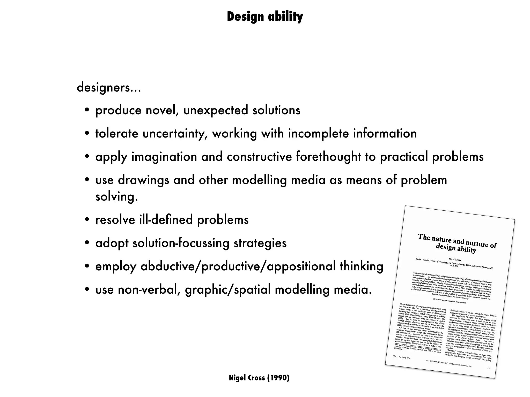 Nigel Cross (1990)
Design ability
designers...
• produce novel, unexpected solutions
• tolerate uncertainty, working with incomplete information
• apply imagination and constructive forethought to practical problems
• use drawings and other modelling media as means of problem
solving.
• resolve ill-deﬁned problems
• adopt solution-focussing strategies
• employ abductive/productive/appositional thinking
• use non-verbal, graphic/spatial modelling media.
The nature and nurture ofdesign ability
Nigel Cross
DesignDiscipline, Faculty of Technology, The Open University, Walton Hall, Milton Keynes, MK7
6AA, UK
Understanding the nature of design ability can betterenable designeducatorsto nurture its development
in their students. Such understanding has beenpromoted by a wide variety of studies of design activity
and designer behaviour. From a review of these studies, design ability is summarised as comprising
resolving ill-defined problems, adopting solution-focussedcognitive strategies, employing abductive or
appositional thinking and using non-verbal modelling media. These abilities are highly developed in
skilled designers, but are alsopossessedin somedegreeby everyone.A caseis thereforemadefor design
ability as afundamentalform of human intelligence. The nurtureof this ability throughdesigneducation
is discussed, with particular reference to the problem of providing design education through the
distance-learningmedia of the Open University.Keywords: design education, design ability
I hope that the title of this paper makes clear that it really
has two parts. The first is concerned with the nature of
design ability - the particular ways of thinking and
behaving that designers, and all of us, adopt in tackling
certain kinds of problems in certain kinds of ways. The
second part is concerned with the nurture of design
ability - that is, with the development of that ability
through design education, and in particular with the
attempts made at the Open University to nurture design
ability through distance-learning media.
My view is that through better understanding the
nature of design ability, design educators may be better
able to nurture it. I therefore see these two - nature and
nurture - as complementary interests, and I do not
intend to venture into those corners of psychology where
fights go on over nature vs nurture in the context of
general intelligence. However, I shall try to make a claim
This paper is based on the author's Inaugural Lecture as
Professor of Design Studies, given 31 May 1989 at the Open
University.
that design ability is, in fact, one of the several forms or
fundamental aspects of human intelligence.
The appellation 'designer' has been helping to sell
products for some time now. I think it started with
'designer jeans' - trousdrs which, though derived from
workmen's garments, were clearly not meant for work-
ing in. A wide range of 'designer' products then
appeared, from designer cars to designer pens. However,
the appellation has now become virtually a term of abuse
-
ranging from the 'designer stubble' seen on the faces of
fashion victims to the 'designer socialism' seen in some
sections of the British Labour Party. I even saw a
magazine article about 'designer diseases' such as the
'Stendahl syndrome' which is supposed to afflict those
overcome by the beauty of Florence. 'Designer' products
are now recognizable by their dominance of form over
function.
'Designer' therefore currently seems to mean some-
thing trendy, fashionable and insubstantial. But fortu-
nately the idea that good design can actually be a selling
Vol 11 No 3 July 1990
0142-694X/90/03127-14/$3.00© 1990Butterworth-HeinemannLtd
127
 