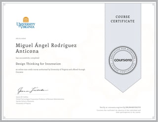 EDUCA
T
ION FOR EVE
R
YONE
CO
U
R
S
E
C E R T I F
I
C
A
TE
COURSE
CERTIFICATE
06/01/2020
Miguel Ángel Rodríguez
Anticona
Design Thinking for Innovation
an online non-credit course authorized by University of Virginia and offered through
Coursera
has successfully completed
Jeanne M. Liedtka
United Technologies Corporation Professor of Business Administration
Darden School of Business
University of Virginia
Verify at coursera.org/verify/RB7WAWUS8ZVX
Coursera has confirmed the identity of this individual and
their participation in the course.
 
