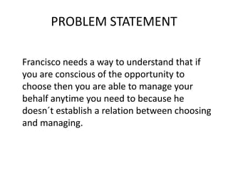 PROBLEM STATEMENT
Francisco needs a way to understand that if
you are conscious of the opportunity to
choose then you are able to manage your
behalf anytime you need to because he
doesn´t establish a relation between choosing
and managing.
 