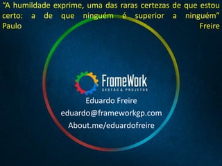 Eduardo Freire
eduardo@frameworkgp.com
About.me/eduardofreire
“A humildade exprime, uma das raras certezas de que estou
certo: a de que ninguém é superior a ninguém”
Paulo Freire
 