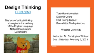 Design Thinking
EDIN 5650
The lack of critical thinking
strategies in the delivery
of the English Language
National Curriculum
(Uzbekistan)
● Tony Rose Monzales
● Maxwell Coore
● Earll Erving Supnet
● Bernadette Stanley-Aarons
Webster University​
Instructor: Dr. Christopher Whitsel
Due : Saturday, February 3, 2023​
●
 