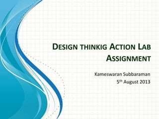 DESIGN THINKIG ACTION LAB
ASSIGNMENT
Kameswaran Subbaraman
5th August 2013
 