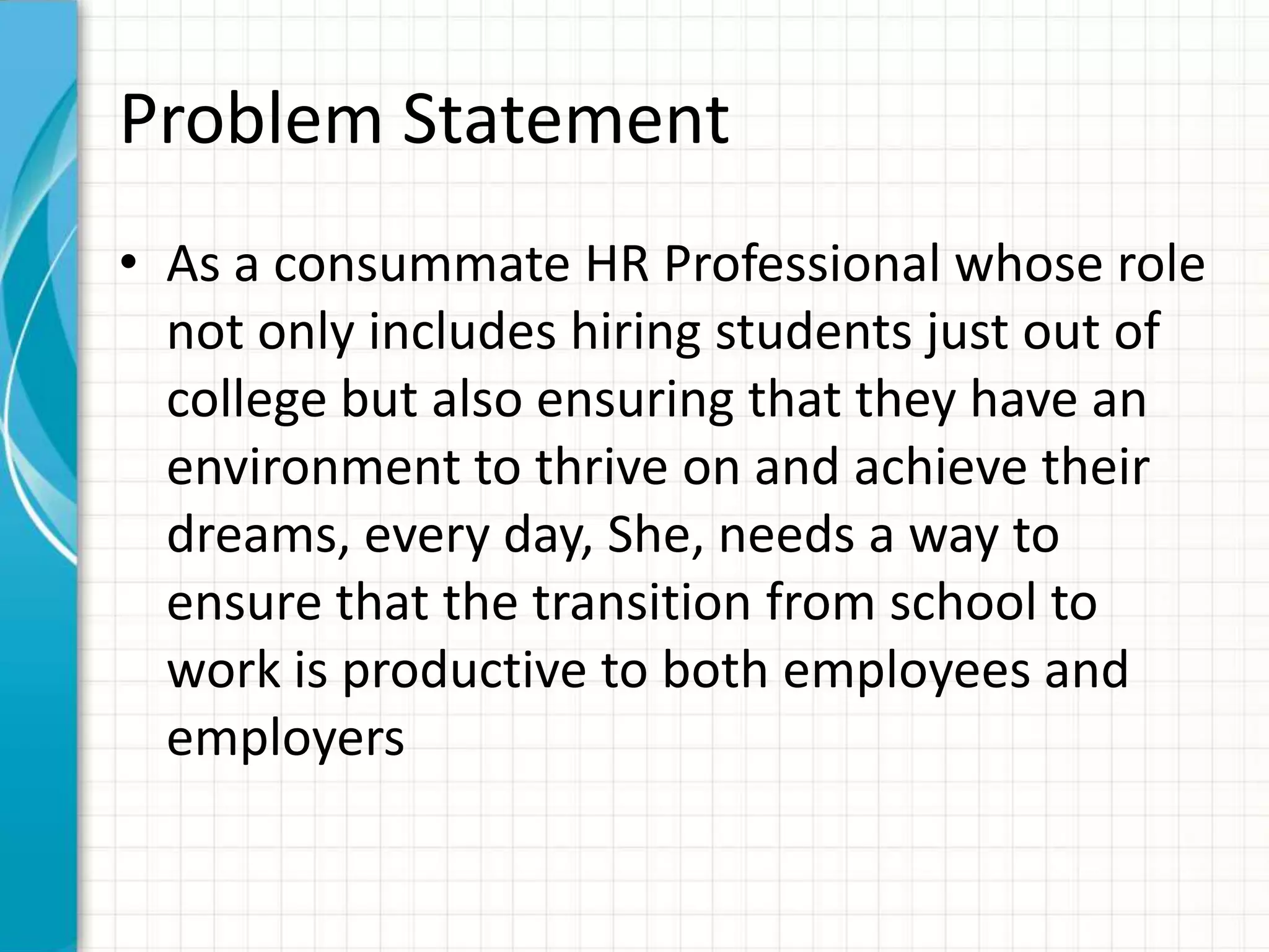 Problem Statement
• As a consummate HR Professional whose role
not only includes hiring students just out of
college but also ensuring that they have an
environment to thrive on and achieve their
dreams, every day, She, needs a way to
ensure that the transition from school to
work is productive to both employees and
employers
 