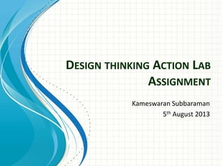DESIGN THINKING ACTION LAB
ASSIGNMENT
Kameswaran Subbaraman
5th August 2013
 