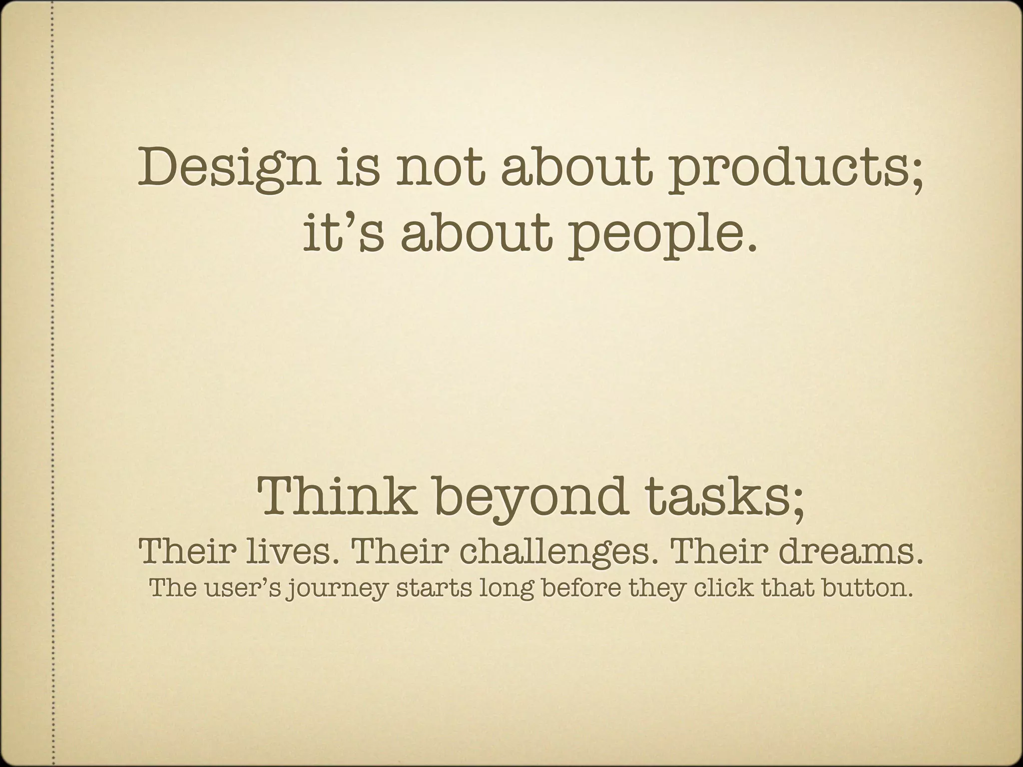 Design is not about products;
     it’s about people.



        Think beyond tasks;
Their lives. Their challenges. Their dreams.
The user’s journey starts long before they click that button.
 