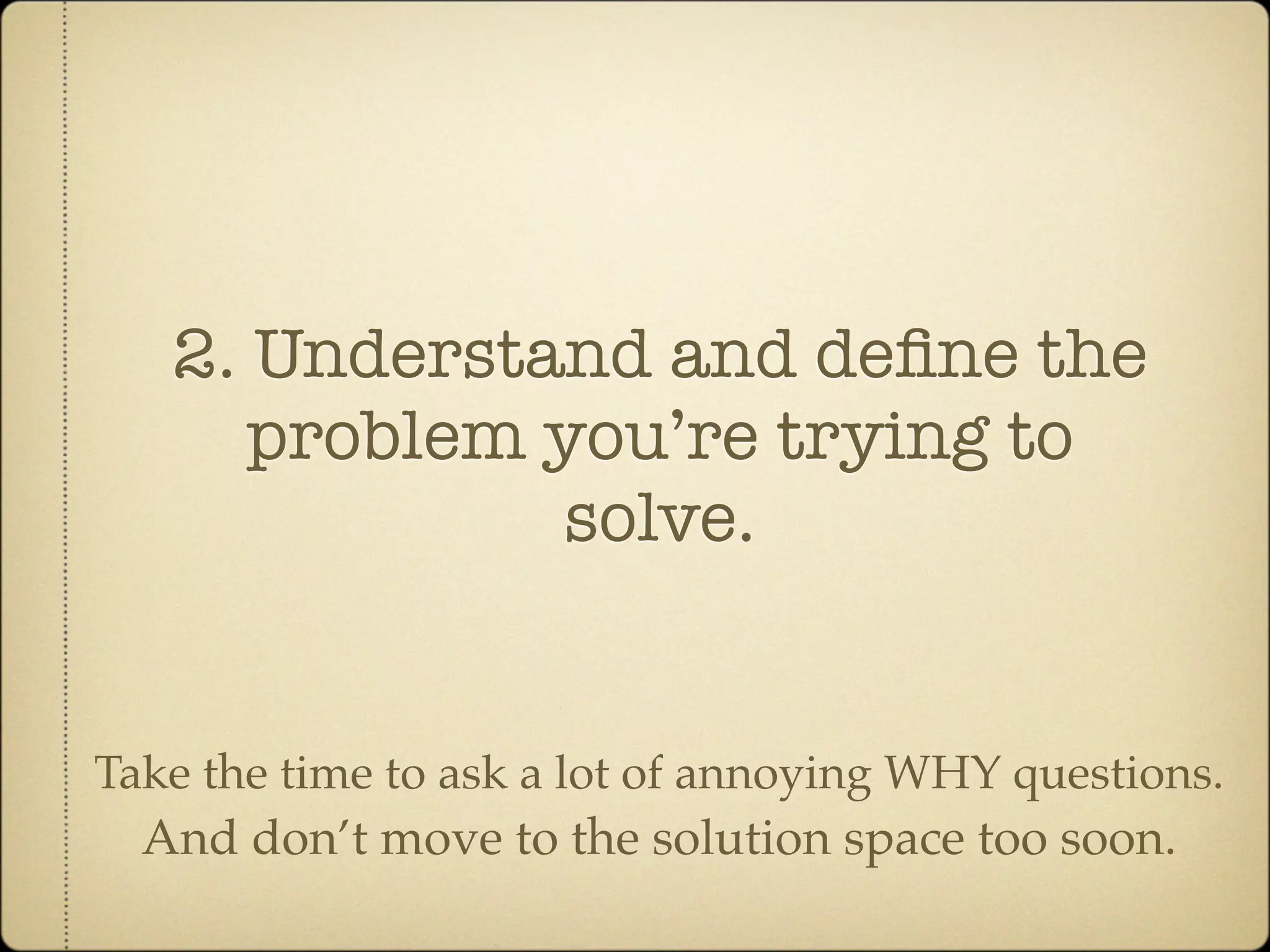 2. Understand and deﬁne the
      problem you’re trying to
              solve.


Take the time to ask a lot of annoying WHY questions.
  And don’t move to the solution space too soon.
 