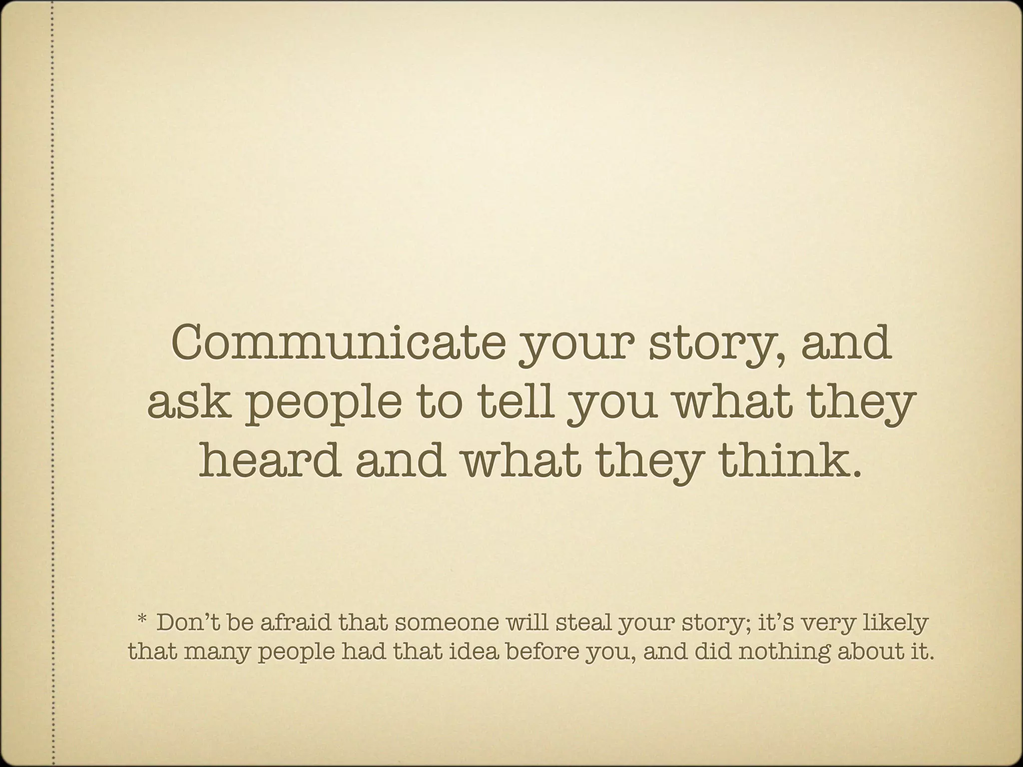 Communicate your story, and
 ask people to tell you what they
   heard and what they think.


 * Don’t be afraid that someone will steal your story; it’s very likely
that many people had that idea before you, and did nothing about it.
 