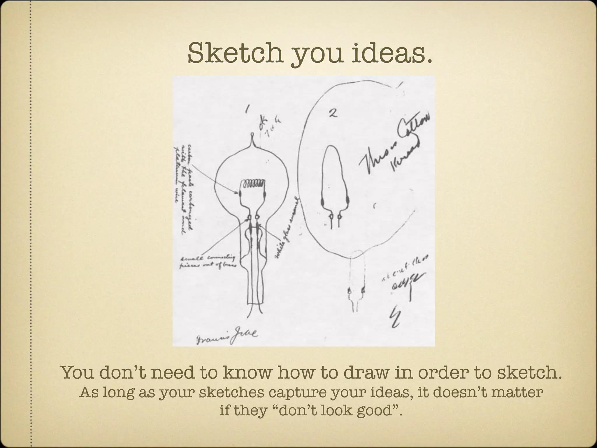 Sketch you ideas.




You don’t need to know how to draw in order to sketch.
  As long as your sketches capture your ideas, it doesn’t matter
                    if they “don’t look good”.
 